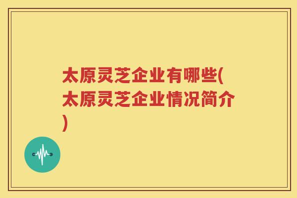 太原灵芝企业有哪些(太原灵芝企业情况简介)