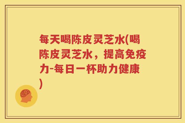 每天喝陈皮灵芝水(喝陈皮灵芝水，提高免疫力-每日一杯助力健康)