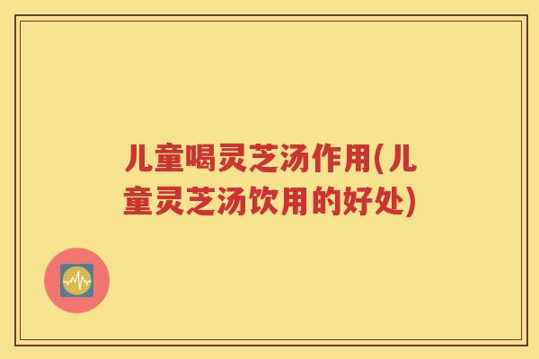 儿童喝灵芝汤作用(儿童灵芝汤饮用的好处)