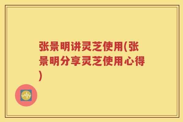 张景明讲灵芝使用(张景明分享灵芝使用心得)