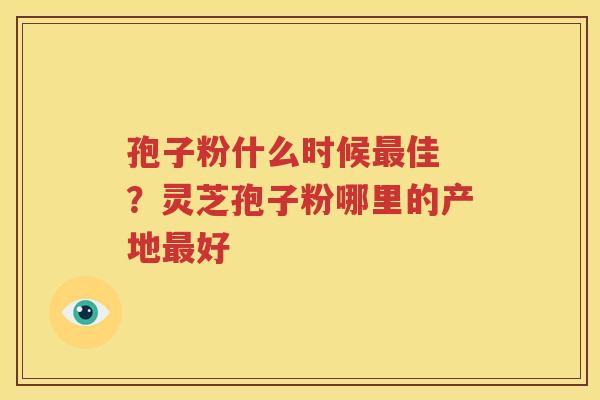 孢子粉什么时候最佳 ？灵芝孢子粉哪里的产地最好