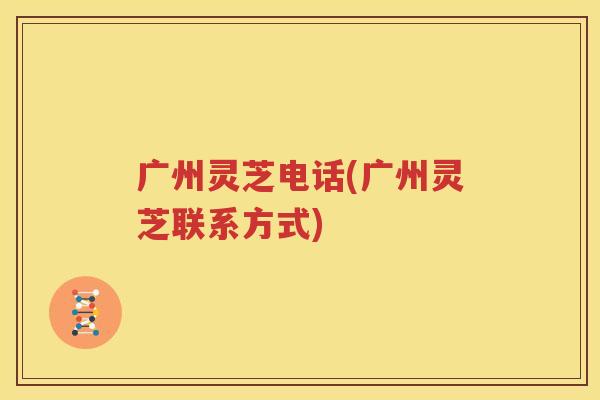 广州灵芝电话(广州灵芝联系方式)