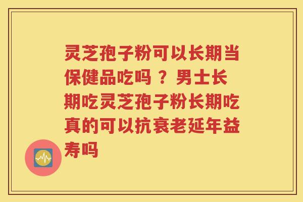 灵芝孢子粉可以长期当保健品吃吗 ？男士长期吃灵芝孢子粉长期吃真的可以抗衰老延年益寿吗