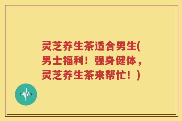 灵芝养生茶适合男生(男士福利！强身健体，灵芝养生茶来帮忙！)