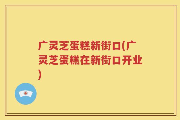 广灵芝蛋糕新街口(广灵芝蛋糕在新街口开业)