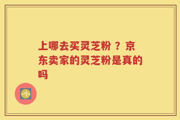 上哪去买灵芝粉 ？京东卖家的灵芝粉是真的吗
