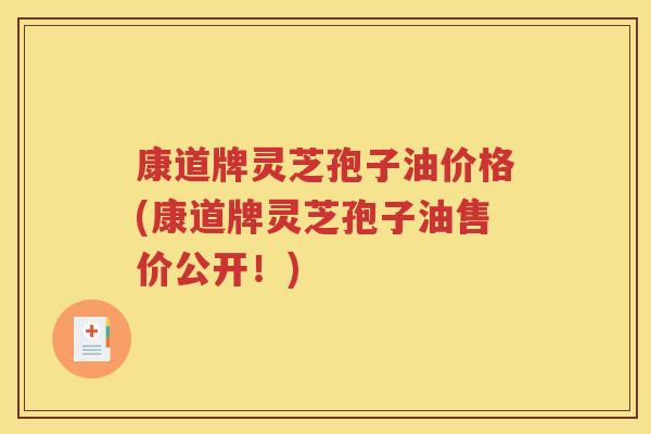 康道牌灵芝孢子油价格(康道牌灵芝孢子油售价公开！)