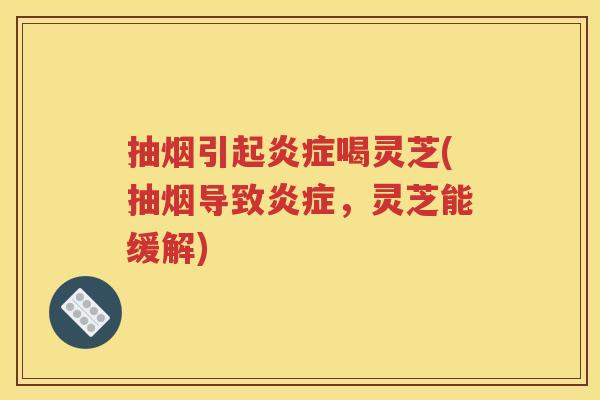 抽烟引起炎症喝灵芝(抽烟导致炎症，灵芝能缓解)