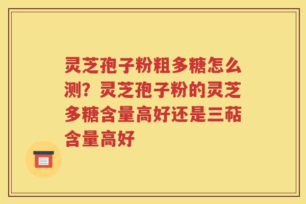 灵芝孢子粉粗多糖怎么测？灵芝孢子粉的灵芝多糖含量高好还是三萜含量高好
