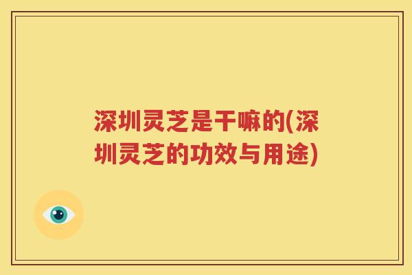 深圳灵芝是干嘛的(深圳灵芝的功效与用途)