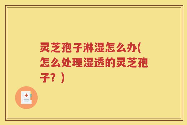 灵芝孢子淋湿怎么办(怎么处理湿透的灵芝孢子？)