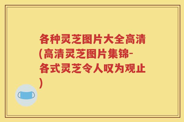 各种灵芝图片大全高清(高清灵芝图片集锦-各式灵芝令人叹为观止)