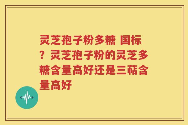 灵芝孢子粉多糖 国标？灵芝孢子粉的灵芝多糖含量高好还是三萜含量高好