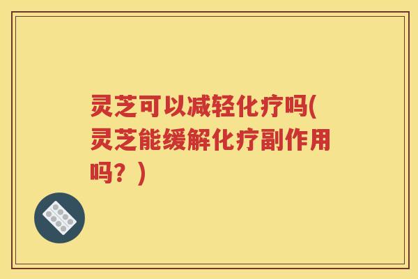 灵芝可以减轻化疗吗(灵芝能缓解化疗副作用吗？)
