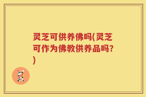 灵芝可供养佛吗(灵芝可作为佛教供养品吗？)