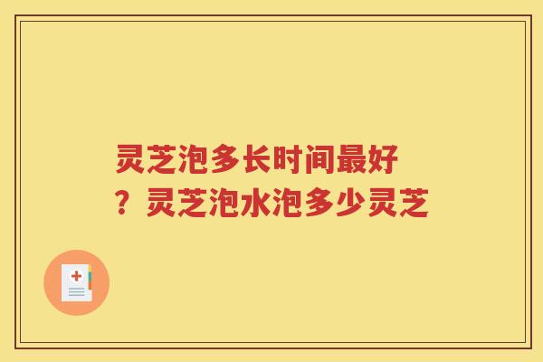 灵芝泡多长时间最好 ？灵芝泡水泡多少灵芝