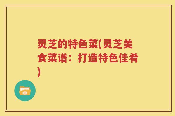 灵芝的特色菜(灵芝美食菜谱：打造特色佳肴)