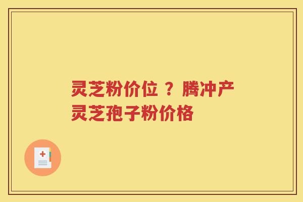 灵芝粉价位 ？腾冲产灵芝孢子粉价格