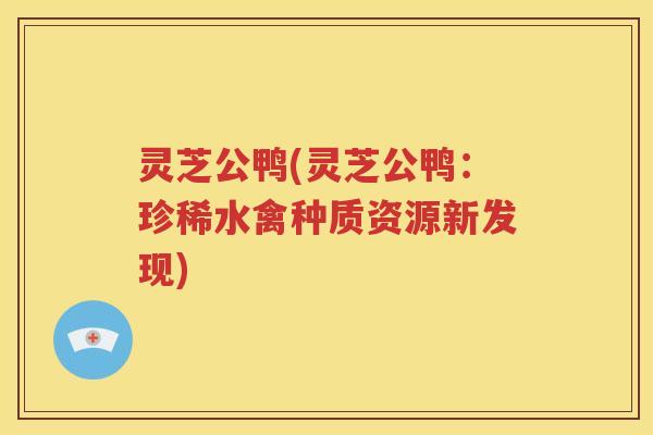 灵芝公鸭(灵芝公鸭：珍稀水禽种质资源新发现)