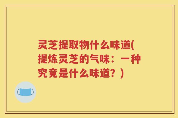 灵芝提取物什么味道(提炼灵芝的气味：一种究竟是什么味道？)