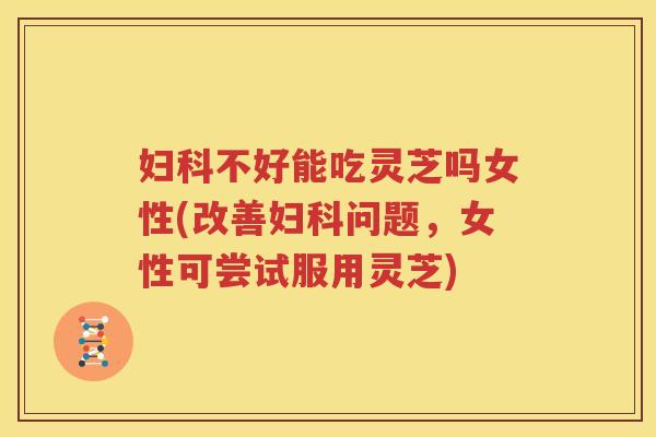 妇科不好能吃灵芝吗女性(改善妇科问题，女性可尝试服用灵芝)