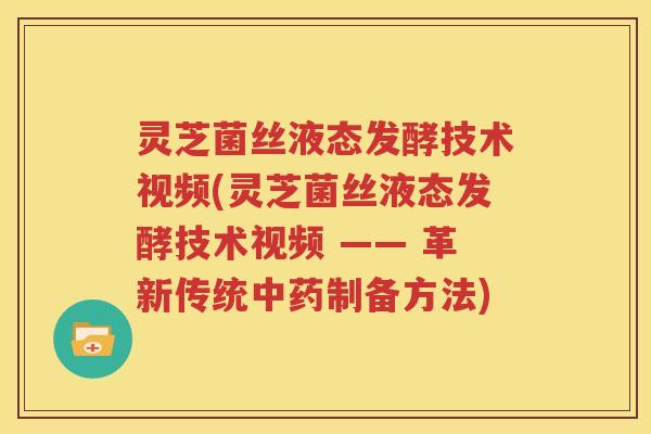 灵芝菌丝液态发酵技术视频(灵芝菌丝液态发酵技术视频 —— 革新传统中药制备方法)