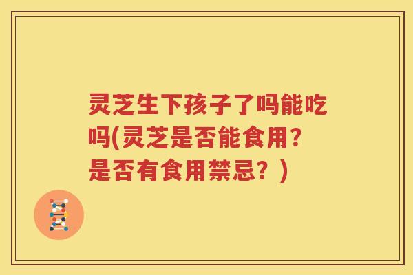 灵芝生下孩子了吗能吃吗(灵芝是否能食用？是否有食用禁忌？)