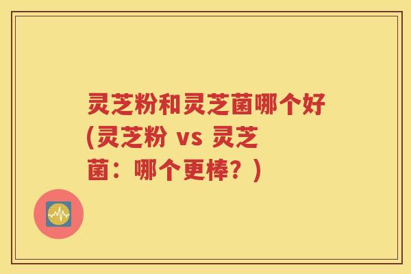 灵芝粉和灵芝菌哪个好(灵芝粉 vs 灵芝菌：哪个更棒？)