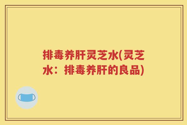 排毒养肝灵芝水(灵芝水：排毒养肝的良品)