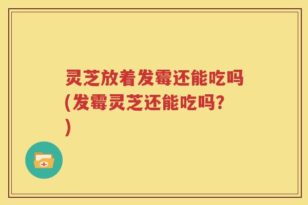 灵芝放着发霉还能吃吗(发霉灵芝还能吃吗？)