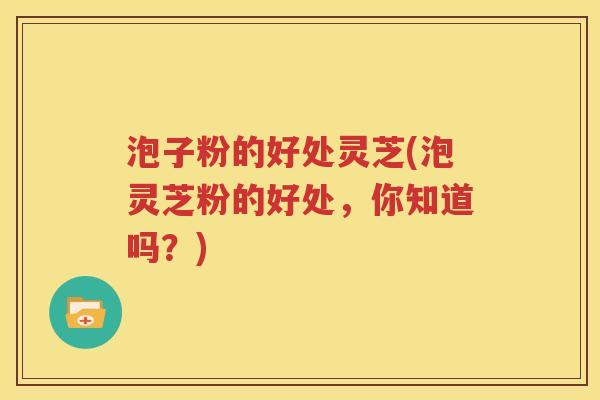 泡子粉的好处灵芝(泡灵芝粉的好处，你知道吗？)