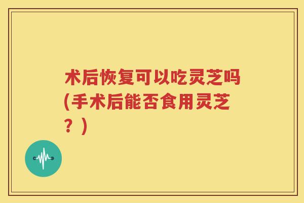 术后恢复可以吃灵芝吗(手术后能否食用灵芝？)