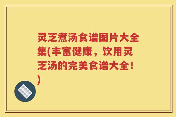 灵芝煮汤食谱图片大全集(丰富健康，饮用灵芝汤的完美食谱大全！)