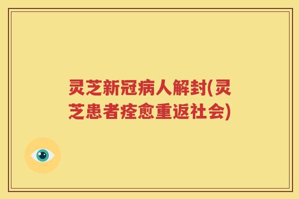 灵芝新冠病人解封(灵芝患者痊愈重返社会)