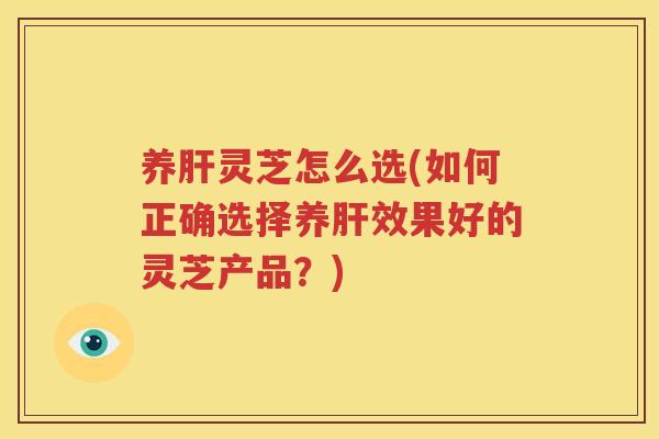 养肝灵芝怎么选(如何正确选择养肝效果好的灵芝产品？)