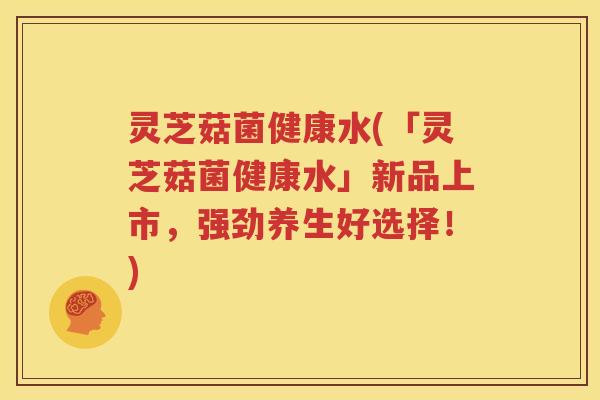灵芝菇菌健康水(「灵芝菇菌健康水」新品上市，强劲养生好选择！)