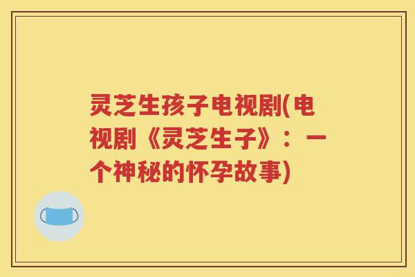 灵芝生孩子电视剧(电视剧《灵芝生子》：一个神秘的怀孕故事)