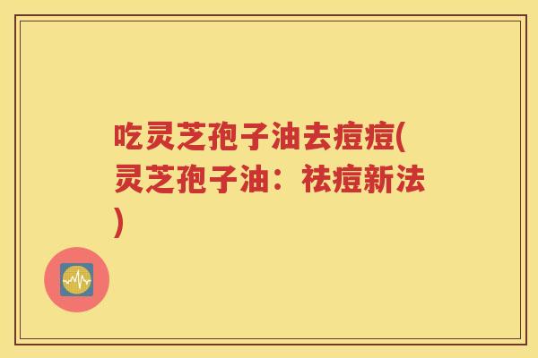 吃灵芝孢子油去痘痘(灵芝孢子油：祛痘新法)