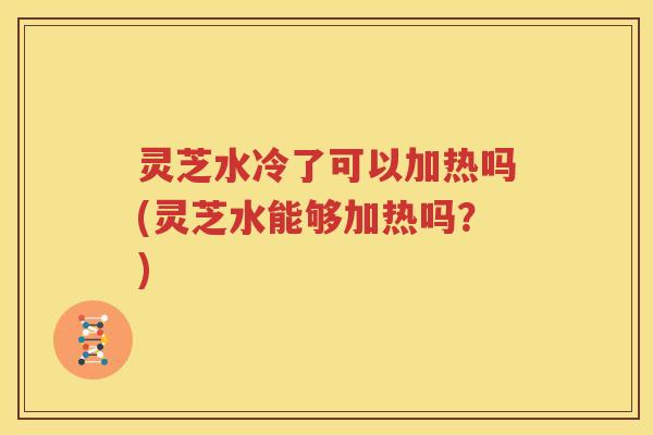 灵芝水冷了可以加热吗(灵芝水能够加热吗？)