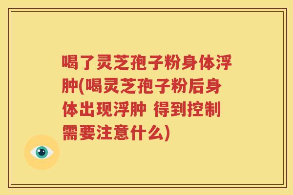 喝了灵芝孢子粉身体浮肿(喝灵芝孢子粉后身体出现浮肿 得到控制需要注意什么)