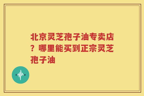 北京灵芝孢子油专卖店？哪里能买到正宗灵芝孢子油