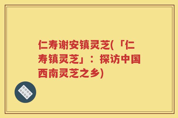 仁寿谢安镇灵芝(「仁寿镇灵芝」：探访中国西南灵芝之乡)