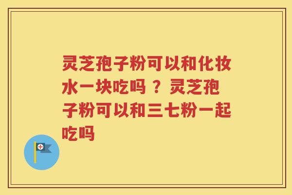 灵芝孢子粉可以和化妆水一块吃吗 ？灵芝孢子粉可以和三七粉一起吃吗