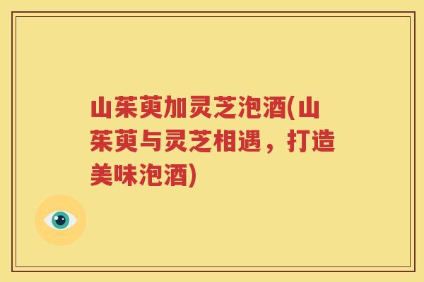 山茱萸加灵芝泡酒(山茱萸与灵芝相遇，打造美味泡酒)