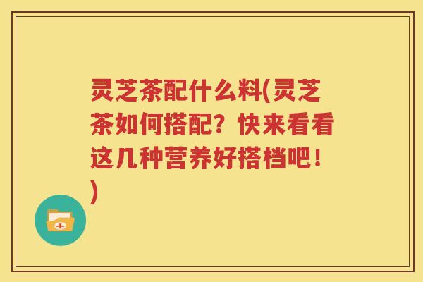 灵芝茶配什么料(灵芝茶如何搭配？快来看看这几种营养好搭档吧！)