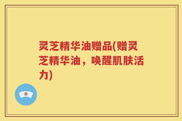 灵芝精华油赠品(赠灵芝精华油，唤醒肌肤活力)