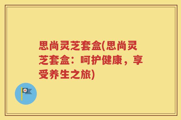 思尚灵芝套盒(思尚灵芝套盒：呵护健康，享受养生之旅)
