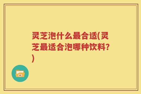 灵芝泡什么最合适(灵芝最适合泡哪种饮料？)