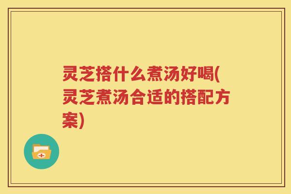 灵芝搭什么煮汤好喝(灵芝煮汤合适的搭配方案)