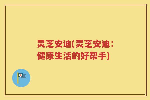 灵芝安迪(灵芝安迪：健康生活的好帮手)